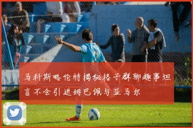 马科斯略伦特揭秘格子群聊趣事坦言不会引进姆巴佩与亚马尔