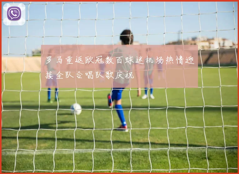罗马重返欧冠数百球迷机场热情迎接全队合唱队歌庆祝