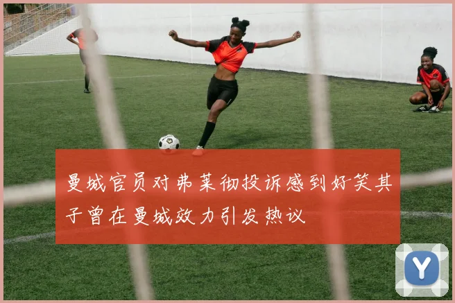 曼城官员对弗莱彻投诉感到好笑其子曾在曼城效力引发热议