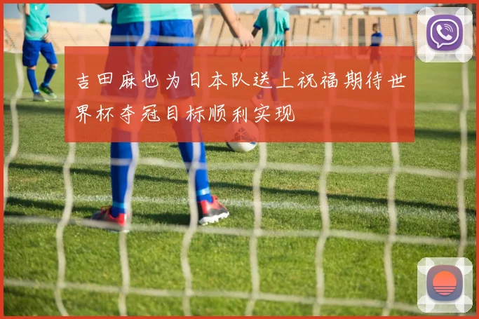 吉田麻也为日本队送上祝福期待世界杯夺冠目标顺利实现