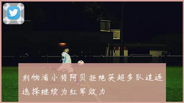 利物浦小将阿贝拒绝英超多队追逐选择继续为红军效力