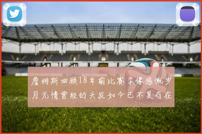 詹姆斯回顾18年前比赛录像感慨岁月无情曾经的头发如今已不复存在