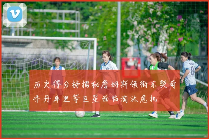 历史得分榜揭秘詹姆斯领衔东契奇乔丹库里等巨星面临淘汰危机