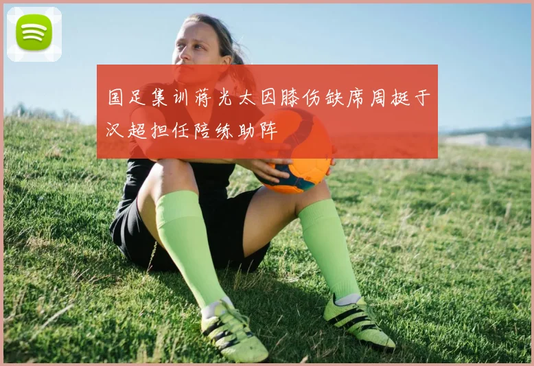 国足集训蒋光太因膝伤缺席周挺于汉超担任陪练助阵