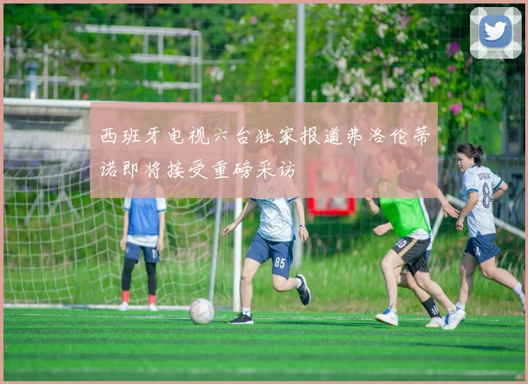 西班牙电视六台独家报道弗洛伦蒂诺即将接受重磅采访